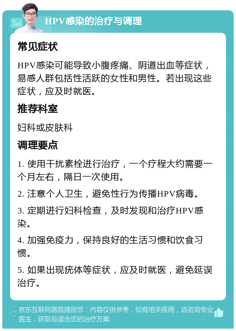 HPV感染的治疗与调理 常见症状 HPV感染可能导致小腹疼痛、阴道出血等症状，易感人群包括性活跃的女性和男性。若出现这些症状，应及时就医。 推荐科室 妇科或皮肤科 调理要点 1. 使用干扰素栓进行治疗，一个疗程大约需要一个月左右，隔日一次使用。 2. 注意个人卫生，避免性行为传播HPV病毒。 3. 定期进行妇科检查，及时发现和治疗HPV感染。 4. 加强免疫力，保持良好的生活习惯和饮食习惯。 5. 如果出现疣体等症状，应及时就医，避免延误治疗。