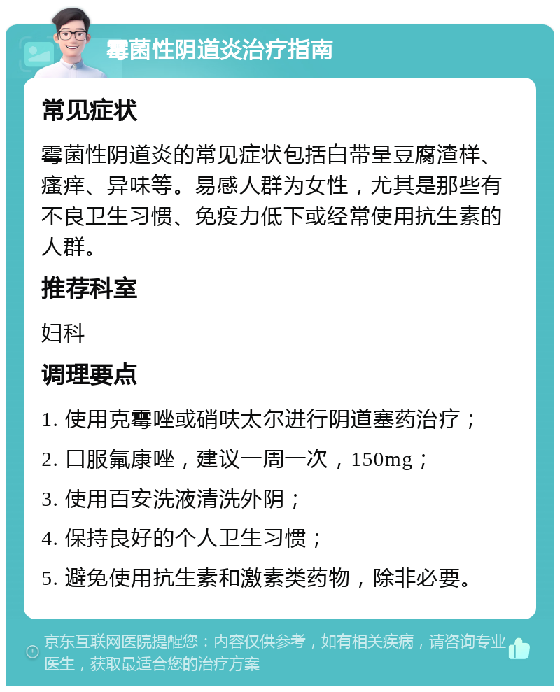 霉菌性阴道炎治疗指南 常见症状 霉菌性阴道炎的常见症状包括白带呈豆腐渣样、瘙痒、异味等。易感人群为女性，尤其是那些有不良卫生习惯、免疫力低下或经常使用抗生素的人群。 推荐科室 妇科 调理要点 1. 使用克霉唑或硝呋太尔进行阴道塞药治疗； 2. 口服氟康唑，建议一周一次，150mg； 3. 使用百安洗液清洗外阴； 4. 保持良好的个人卫生习惯； 5. 避免使用抗生素和激素类药物，除非必要。