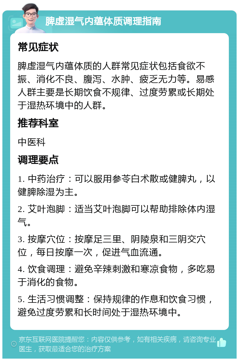 脾虚湿气内蕴体质调理指南 常见症状 脾虚湿气内蕴体质的人群常见症状包括食欲不振、消化不良、腹泻、水肿、疲乏无力等。易感人群主要是长期饮食不规律、过度劳累或长期处于湿热环境中的人群。 推荐科室 中医科 调理要点 1. 中药治疗：可以服用参苓白术散或健脾丸，以健脾除湿为主。 2. 艾叶泡脚：适当艾叶泡脚可以帮助排除体内湿气。 3. 按摩穴位：按摩足三里、阴陵泉和三阴交穴位，每日按摩一次，促进气血流通。 4. 饮食调理：避免辛辣刺激和寒凉食物，多吃易于消化的食物。 5. 生活习惯调整：保持规律的作息和饮食习惯，避免过度劳累和长时间处于湿热环境中。