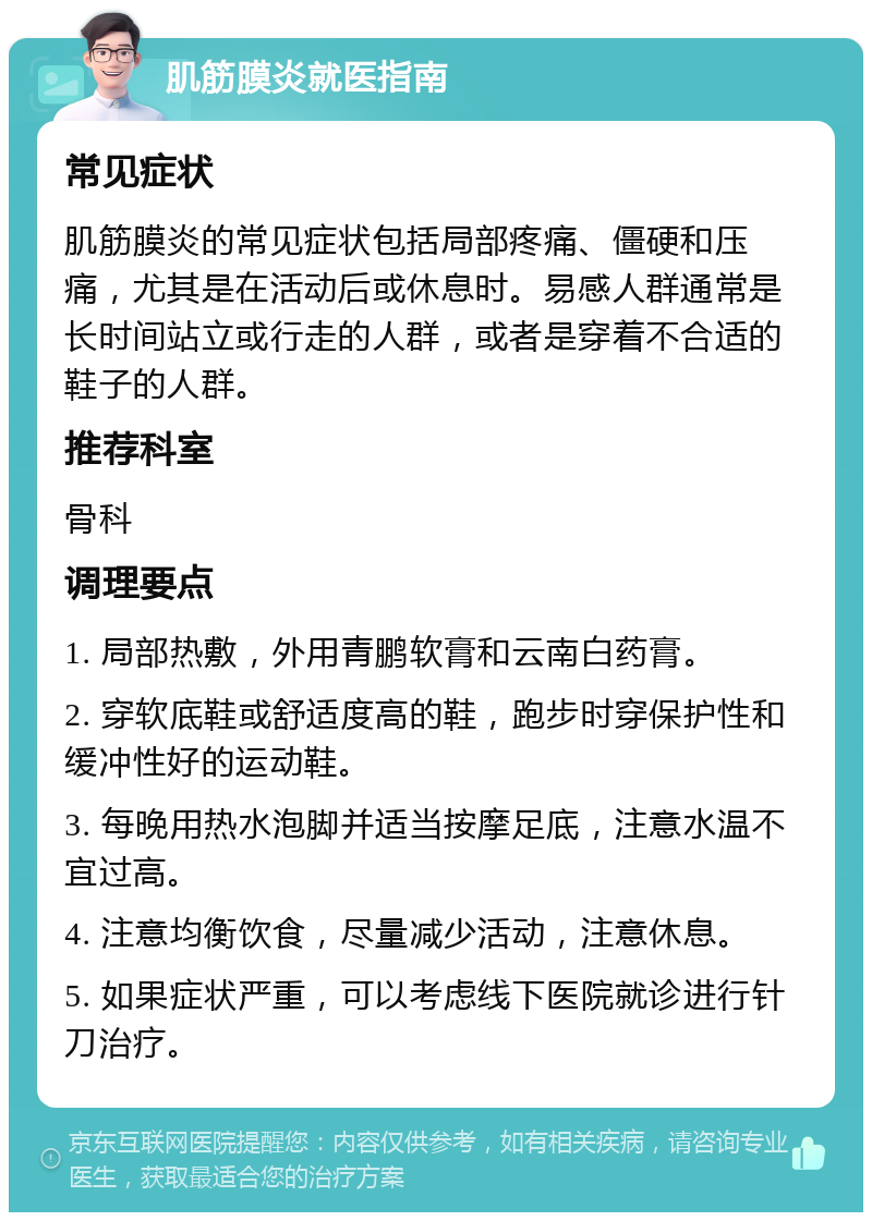 肌筋膜炎就医指南 常见症状 肌筋膜炎的常见症状包括局部疼痛、僵硬和压痛，尤其是在活动后或休息时。易感人群通常是长时间站立或行走的人群，或者是穿着不合适的鞋子的人群。 推荐科室 骨科 调理要点 1. 局部热敷，外用青鹏软膏和云南白药膏。 2. 穿软底鞋或舒适度高的鞋，跑步时穿保护性和缓冲性好的运动鞋。 3. 每晚用热水泡脚并适当按摩足底，注意水温不宜过高。 4. 注意均衡饮食，尽量减少活动，注意休息。 5. 如果症状严重，可以考虑线下医院就诊进行针刀治疗。