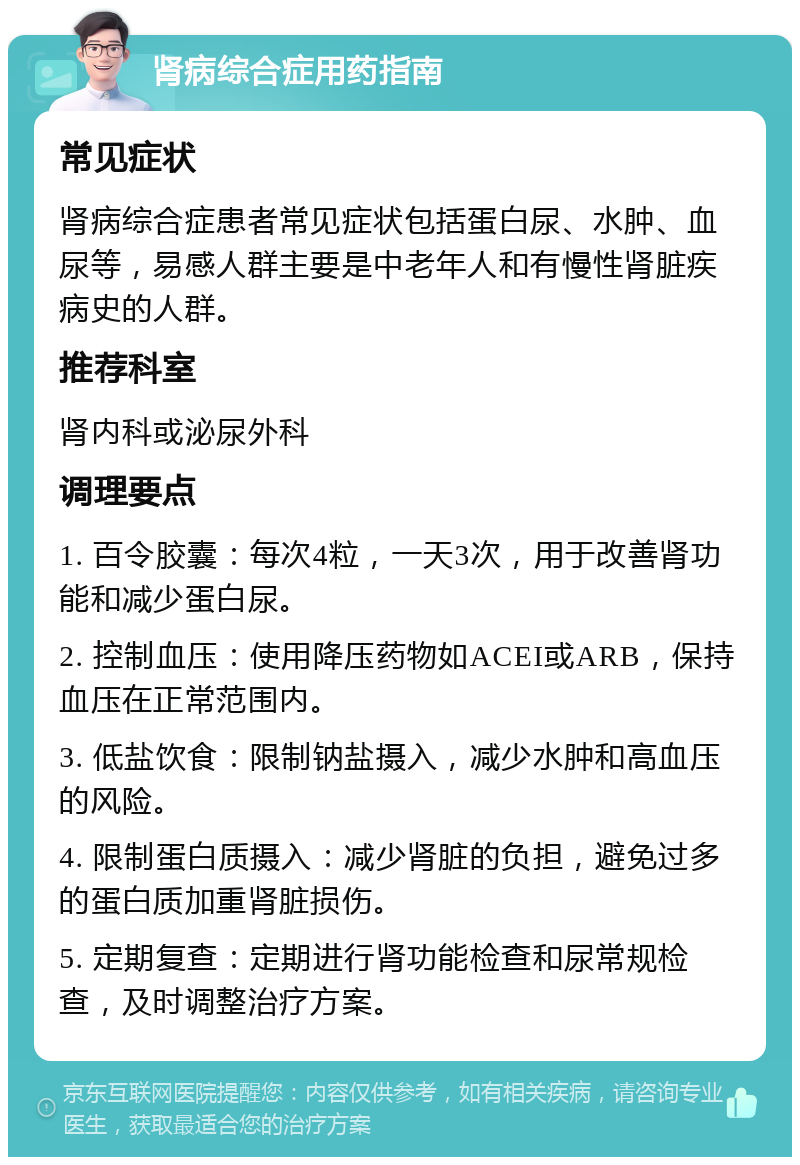 肾病综合症用药指南 常见症状 肾病综合症患者常见症状包括蛋白尿、水肿、血尿等，易感人群主要是中老年人和有慢性肾脏疾病史的人群。 推荐科室 肾内科或泌尿外科 调理要点 1. 百令胶囊：每次4粒，一天3次，用于改善肾功能和减少蛋白尿。 2. 控制血压：使用降压药物如ACEI或ARB，保持血压在正常范围内。 3. 低盐饮食：限制钠盐摄入，减少水肿和高血压的风险。 4. 限制蛋白质摄入：减少肾脏的负担，避免过多的蛋白质加重肾脏损伤。 5. 定期复查：定期进行肾功能检查和尿常规检查，及时调整治疗方案。