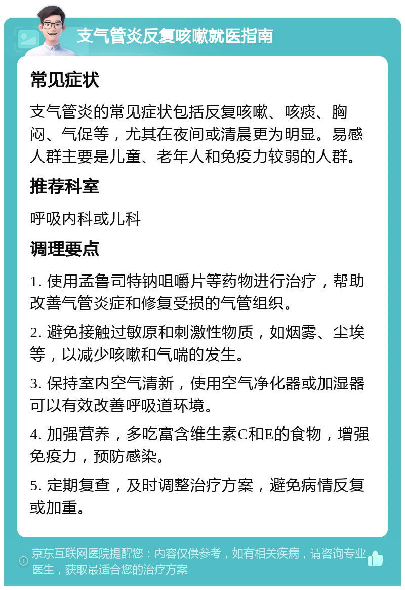 支气管炎反复咳嗽就医指南 常见症状 支气管炎的常见症状包括反复咳嗽、咳痰、胸闷、气促等，尤其在夜间或清晨更为明显。易感人群主要是儿童、老年人和免疫力较弱的人群。 推荐科室 呼吸内科或儿科 调理要点 1. 使用孟鲁司特钠咀嚼片等药物进行治疗，帮助改善气管炎症和修复受损的气管组织。 2. 避免接触过敏原和刺激性物质，如烟雾、尘埃等，以减少咳嗽和气喘的发生。 3. 保持室内空气清新，使用空气净化器或加湿器可以有效改善呼吸道环境。 4. 加强营养，多吃富含维生素C和E的食物，增强免疫力，预防感染。 5. 定期复查，及时调整治疗方案，避免病情反复或加重。