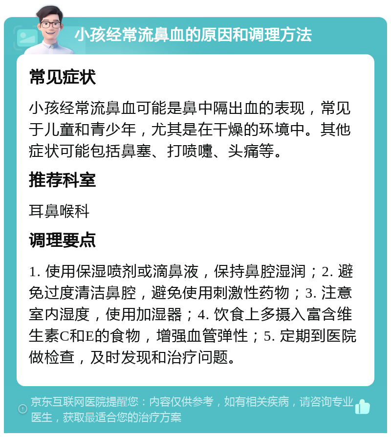 小孩经常流鼻血的原因和调理方法 常见症状 小孩经常流鼻血可能是鼻中隔出血的表现，常见于儿童和青少年，尤其是在干燥的环境中。其他症状可能包括鼻塞、打喷嚏、头痛等。 推荐科室 耳鼻喉科 调理要点 1. 使用保湿喷剂或滴鼻液，保持鼻腔湿润；2. 避免过度清洁鼻腔，避免使用刺激性药物；3. 注意室内湿度，使用加湿器；4. 饮食上多摄入富含维生素C和E的食物，增强血管弹性；5. 定期到医院做检查，及时发现和治疗问题。