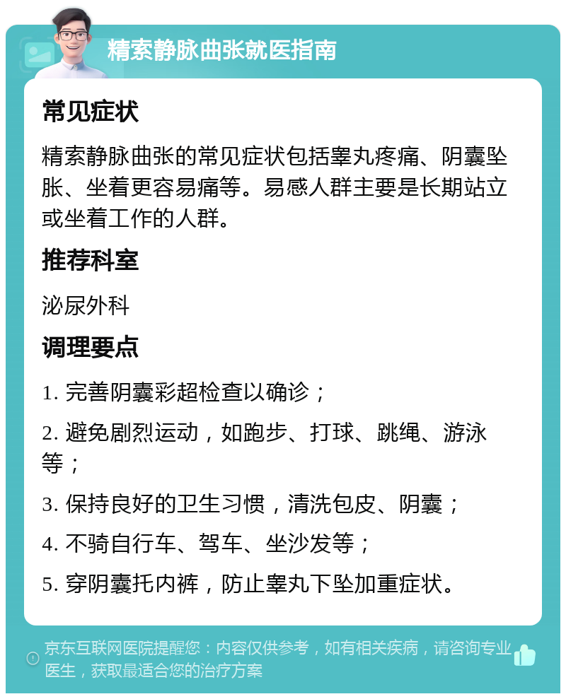 精索静脉曲张就医指南 常见症状 精索静脉曲张的常见症状包括睾丸疼痛、阴囊坠胀、坐着更容易痛等。易感人群主要是长期站立或坐着工作的人群。 推荐科室 泌尿外科 调理要点 1. 完善阴囊彩超检查以确诊； 2. 避免剧烈运动，如跑步、打球、跳绳、游泳等； 3. 保持良好的卫生习惯，清洗包皮、阴囊； 4. 不骑自行车、驾车、坐沙发等； 5. 穿阴囊托内裤，防止睾丸下坠加重症状。