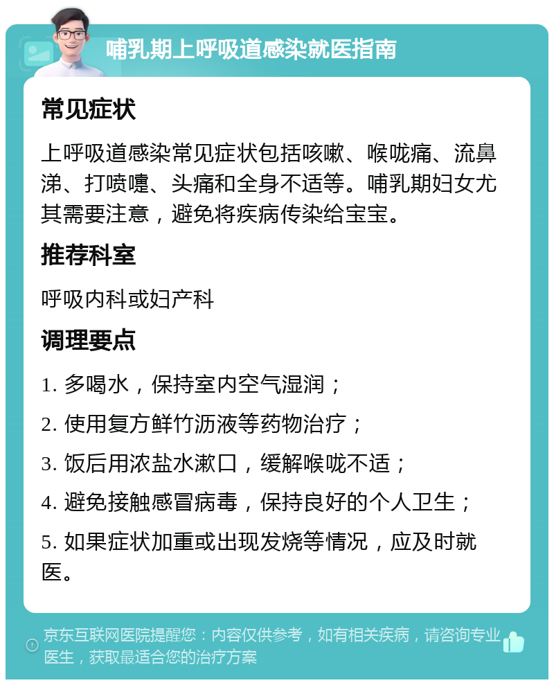 哺乳期上呼吸道感染就医指南 常见症状 上呼吸道感染常见症状包括咳嗽、喉咙痛、流鼻涕、打喷嚏、头痛和全身不适等。哺乳期妇女尤其需要注意，避免将疾病传染给宝宝。 推荐科室 呼吸内科或妇产科 调理要点 1. 多喝水，保持室内空气湿润； 2. 使用复方鲜竹沥液等药物治疗； 3. 饭后用浓盐水漱口，缓解喉咙不适； 4. 避免接触感冒病毒，保持良好的个人卫生； 5. 如果症状加重或出现发烧等情况，应及时就医。