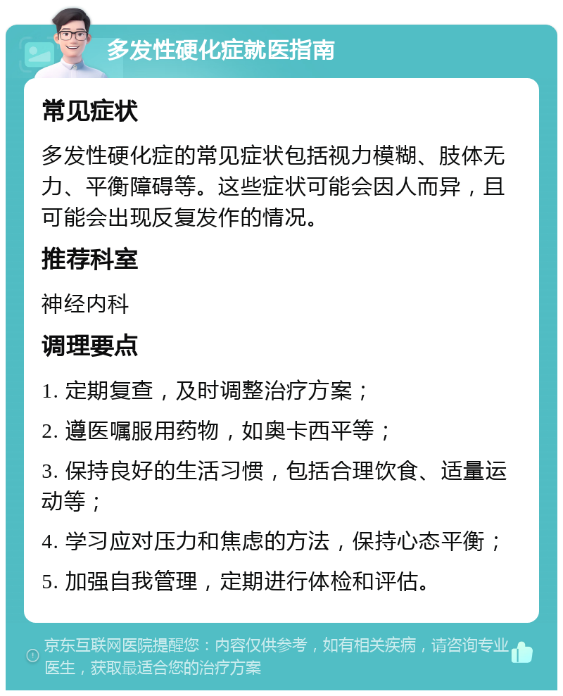 多发性硬化症就医指南 常见症状 多发性硬化症的常见症状包括视力模糊、肢体无力、平衡障碍等。这些症状可能会因人而异，且可能会出现反复发作的情况。 推荐科室 神经内科 调理要点 1. 定期复查，及时调整治疗方案； 2. 遵医嘱服用药物，如奥卡西平等； 3. 保持良好的生活习惯，包括合理饮食、适量运动等； 4. 学习应对压力和焦虑的方法，保持心态平衡； 5. 加强自我管理，定期进行体检和评估。