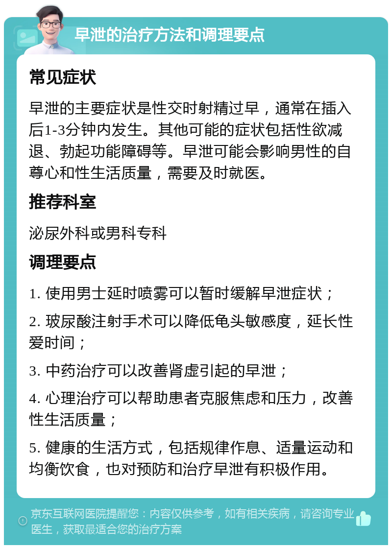 早泄的治疗方法和调理要点 常见症状 早泄的主要症状是性交时射精过早，通常在插入后1-3分钟内发生。其他可能的症状包括性欲减退、勃起功能障碍等。早泄可能会影响男性的自尊心和性生活质量，需要及时就医。 推荐科室 泌尿外科或男科专科 调理要点 1. 使用男士延时喷雾可以暂时缓解早泄症状； 2. 玻尿酸注射手术可以降低龟头敏感度，延长性爱时间； 3. 中药治疗可以改善肾虚引起的早泄； 4. 心理治疗可以帮助患者克服焦虑和压力，改善性生活质量； 5. 健康的生活方式，包括规律作息、适量运动和均衡饮食，也对预防和治疗早泄有积极作用。