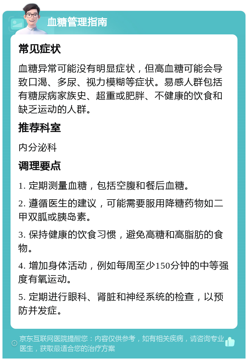 血糖管理指南 常见症状 血糖异常可能没有明显症状，但高血糖可能会导致口渴、多尿、视力模糊等症状。易感人群包括有糖尿病家族史、超重或肥胖、不健康的饮食和缺乏运动的人群。 推荐科室 内分泌科 调理要点 1. 定期测量血糖，包括空腹和餐后血糖。 2. 遵循医生的建议，可能需要服用降糖药物如二甲双胍或胰岛素。 3. 保持健康的饮食习惯，避免高糖和高脂肪的食物。 4. 增加身体活动，例如每周至少150分钟的中等强度有氧运动。 5. 定期进行眼科、肾脏和神经系统的检查，以预防并发症。