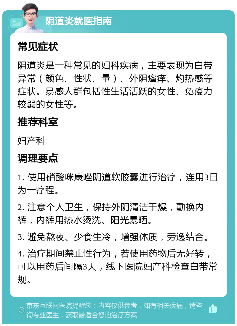 阴道炎就医指南 常见症状 阴道炎是一种常见的妇科疾病，主要表现为白带异常（颜色、性状、量）、外阴瘙痒、灼热感等症状。易感人群包括性生活活跃的女性、免疫力较弱的女性等。 推荐科室 妇产科 调理要点 1. 使用硝酸咪康唑阴道软胶囊进行治疗，连用3日为一疗程。 2. 注意个人卫生，保持外阴清洁干燥，勤换内裤，内裤用热水烫洗、阳光暴晒。 3. 避免熬夜、少食生冷，增强体质，劳逸结合。 4. 治疗期间禁止性行为，若使用药物后无好转，可以用药后间隔3天，线下医院妇产科检查白带常规。