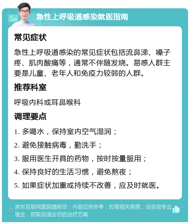 急性上呼吸道感染就医指南 常见症状 急性上呼吸道感染的常见症状包括流鼻涕、嗓子疼、肌肉酸痛等，通常不伴随发烧。易感人群主要是儿童、老年人和免疫力较弱的人群。 推荐科室 呼吸内科或耳鼻喉科 调理要点 1. 多喝水，保持室内空气湿润； 2. 避免接触病毒，勤洗手； 3. 服用医生开具的药物，按时按量服用； 4. 保持良好的生活习惯，避免熬夜； 5. 如果症状加重或持续不改善，应及时就医。