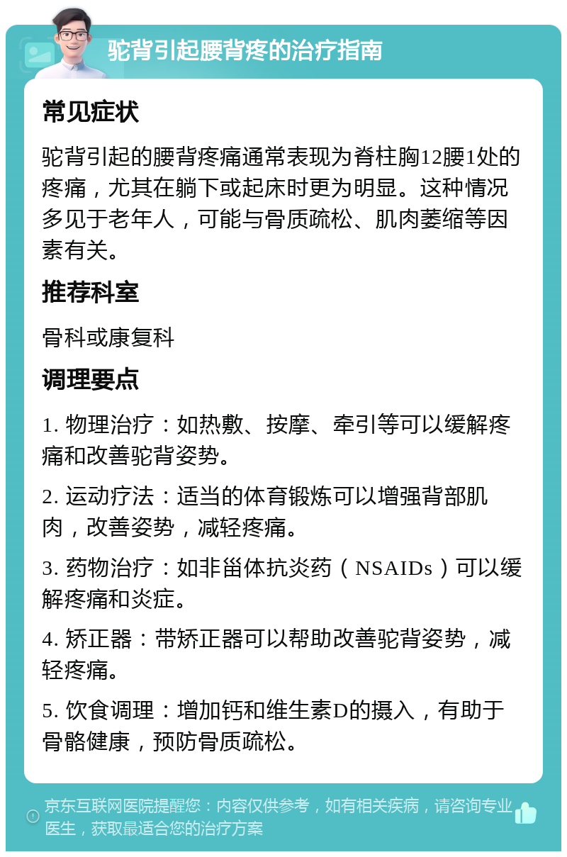 驼背引起腰背疼的治疗指南 常见症状 驼背引起的腰背疼痛通常表现为脊柱胸12腰1处的疼痛，尤其在躺下或起床时更为明显。这种情况多见于老年人，可能与骨质疏松、肌肉萎缩等因素有关。 推荐科室 骨科或康复科 调理要点 1. 物理治疗：如热敷、按摩、牵引等可以缓解疼痛和改善驼背姿势。 2. 运动疗法：适当的体育锻炼可以增强背部肌肉，改善姿势，减轻疼痛。 3. 药物治疗：如非甾体抗炎药（NSAIDs）可以缓解疼痛和炎症。 4. 矫正器：带矫正器可以帮助改善驼背姿势，减轻疼痛。 5. 饮食调理：增加钙和维生素D的摄入，有助于骨骼健康，预防骨质疏松。