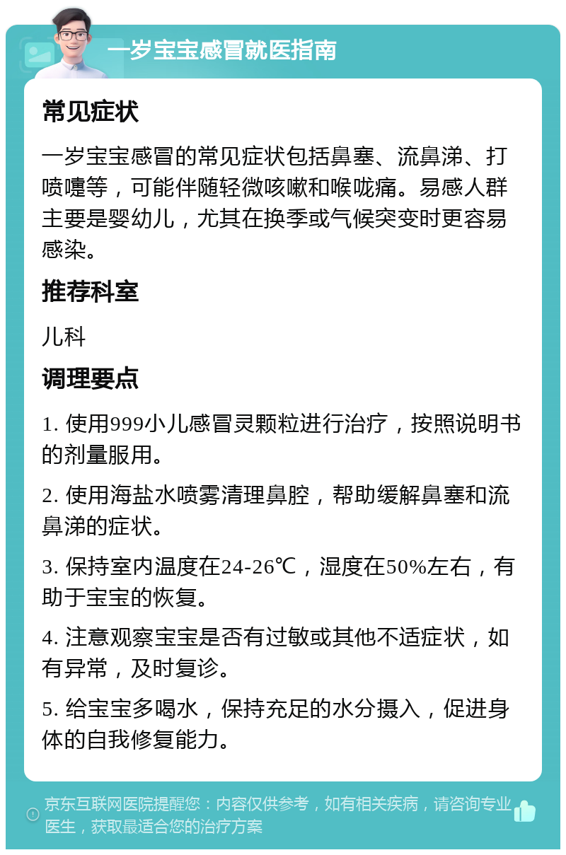 一岁宝宝感冒就医指南 常见症状 一岁宝宝感冒的常见症状包括鼻塞、流鼻涕、打喷嚏等，可能伴随轻微咳嗽和喉咙痛。易感人群主要是婴幼儿，尤其在换季或气候突变时更容易感染。 推荐科室 儿科 调理要点 1. 使用999小儿感冒灵颗粒进行治疗，按照说明书的剂量服用。 2. 使用海盐水喷雾清理鼻腔，帮助缓解鼻塞和流鼻涕的症状。 3. 保持室内温度在24-26℃，湿度在50%左右，有助于宝宝的恢复。 4. 注意观察宝宝是否有过敏或其他不适症状，如有异常，及时复诊。 5. 给宝宝多喝水，保持充足的水分摄入，促进身体的自我修复能力。