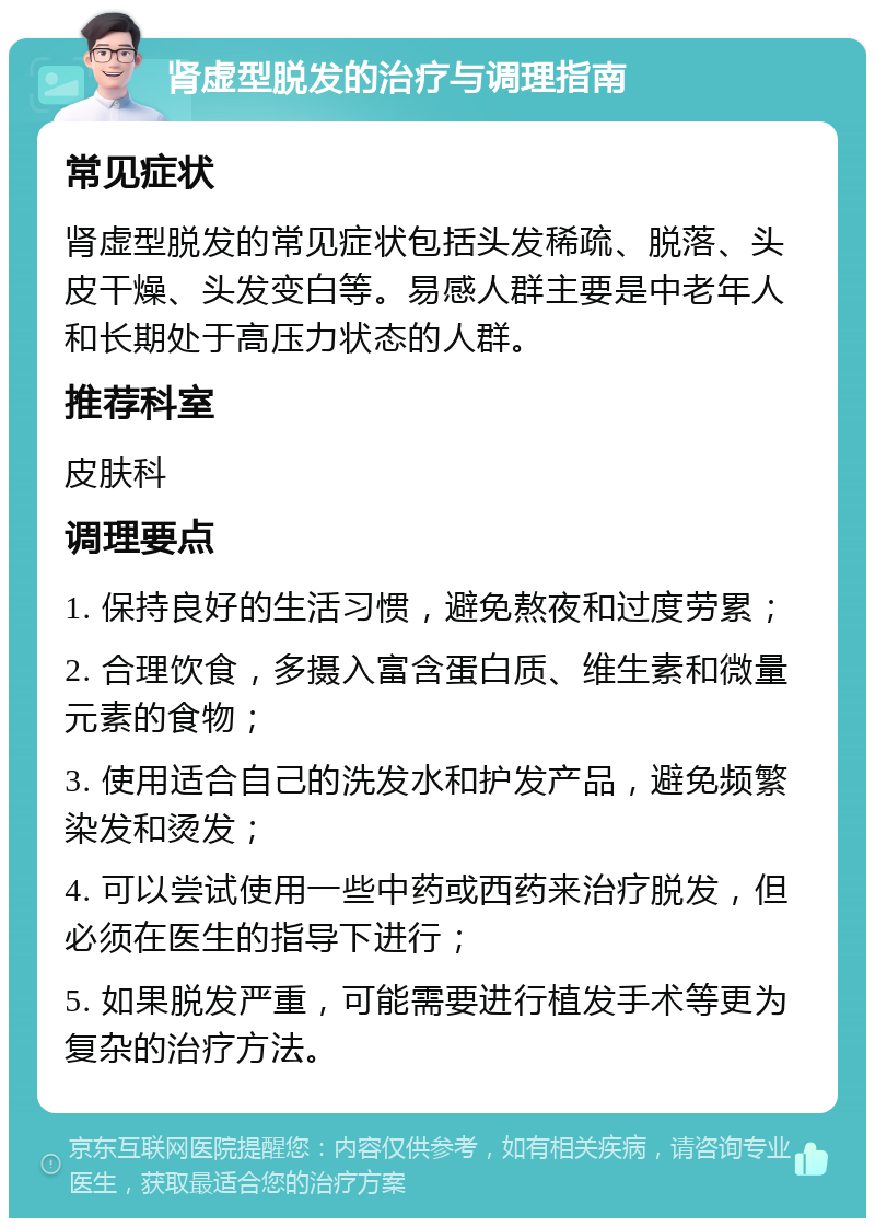 肾虚型脱发的治疗与调理指南 常见症状 肾虚型脱发的常见症状包括头发稀疏、脱落、头皮干燥、头发变白等。易感人群主要是中老年人和长期处于高压力状态的人群。 推荐科室 皮肤科 调理要点 1. 保持良好的生活习惯，避免熬夜和过度劳累； 2. 合理饮食，多摄入富含蛋白质、维生素和微量元素的食物； 3. 使用适合自己的洗发水和护发产品，避免频繁染发和烫发； 4. 可以尝试使用一些中药或西药来治疗脱发，但必须在医生的指导下进行； 5. 如果脱发严重，可能需要进行植发手术等更为复杂的治疗方法。