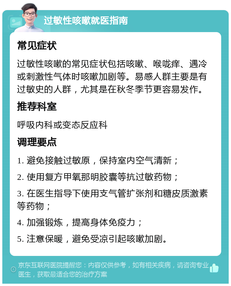 过敏性咳嗽就医指南 常见症状 过敏性咳嗽的常见症状包括咳嗽、喉咙痒、遇冷或刺激性气体时咳嗽加剧等。易感人群主要是有过敏史的人群，尤其是在秋冬季节更容易发作。 推荐科室 呼吸内科或变态反应科 调理要点 1. 避免接触过敏原，保持室内空气清新； 2. 使用复方甲氧那明胶囊等抗过敏药物； 3. 在医生指导下使用支气管扩张剂和糖皮质激素等药物； 4. 加强锻炼，提高身体免疫力； 5. 注意保暖，避免受凉引起咳嗽加剧。