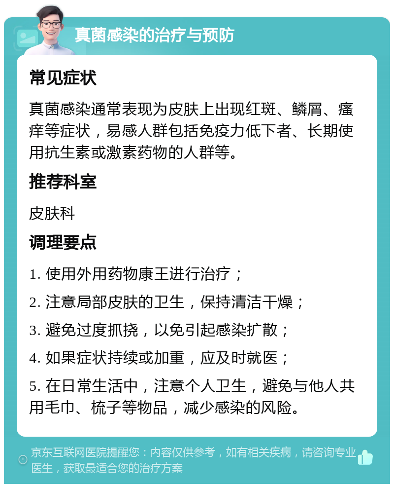 真菌感染的治疗与预防 常见症状 真菌感染通常表现为皮肤上出现红斑、鳞屑、瘙痒等症状，易感人群包括免疫力低下者、长期使用抗生素或激素药物的人群等。 推荐科室 皮肤科 调理要点 1. 使用外用药物康王进行治疗； 2. 注意局部皮肤的卫生，保持清洁干燥； 3. 避免过度抓挠，以免引起感染扩散； 4. 如果症状持续或加重，应及时就医； 5. 在日常生活中，注意个人卫生，避免与他人共用毛巾、梳子等物品，减少感染的风险。