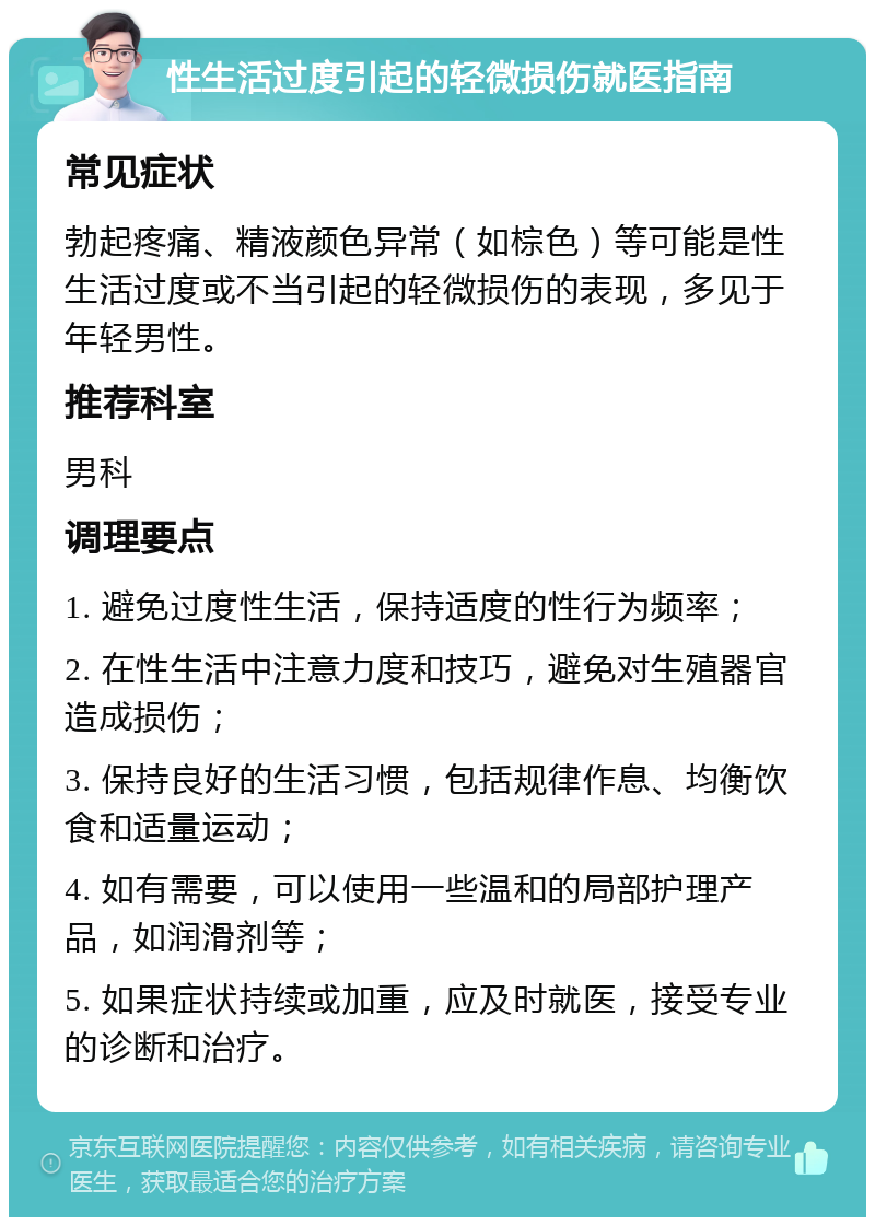 性生活过度引起的轻微损伤就医指南 常见症状 勃起疼痛、精液颜色异常（如棕色）等可能是性生活过度或不当引起的轻微损伤的表现，多见于年轻男性。 推荐科室 男科 调理要点 1. 避免过度性生活，保持适度的性行为频率； 2. 在性生活中注意力度和技巧，避免对生殖器官造成损伤； 3. 保持良好的生活习惯，包括规律作息、均衡饮食和适量运动； 4. 如有需要，可以使用一些温和的局部护理产品，如润滑剂等； 5. 如果症状持续或加重，应及时就医，接受专业的诊断和治疗。