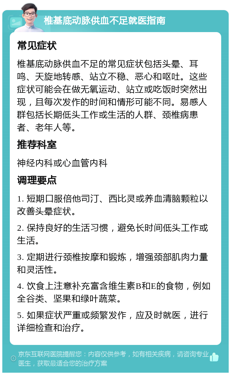 椎基底动脉供血不足就医指南 常见症状 椎基底动脉供血不足的常见症状包括头晕、耳鸣、天旋地转感、站立不稳、恶心和呕吐。这些症状可能会在做无氧运动、站立或吃饭时突然出现，且每次发作的时间和情形可能不同。易感人群包括长期低头工作或生活的人群、颈椎病患者、老年人等。 推荐科室 神经内科或心血管内科 调理要点 1. 短期口服倍他司汀、西比灵或养血清脑颗粒以改善头晕症状。 2. 保持良好的生活习惯，避免长时间低头工作或生活。 3. 定期进行颈椎按摩和锻炼，增强颈部肌肉力量和灵活性。 4. 饮食上注意补充富含维生素B和E的食物，例如全谷类、坚果和绿叶蔬菜。 5. 如果症状严重或频繁发作，应及时就医，进行详细检查和治疗。