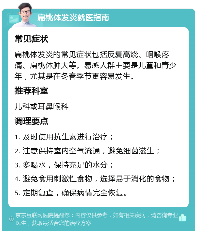 扁桃体发炎就医指南 常见症状 扁桃体发炎的常见症状包括反复高烧、咽喉疼痛、扁桃体肿大等。易感人群主要是儿童和青少年，尤其是在冬春季节更容易发生。 推荐科室 儿科或耳鼻喉科 调理要点 1. 及时使用抗生素进行治疗； 2. 注意保持室内空气流通，避免细菌滋生； 3. 多喝水，保持充足的水分； 4. 避免食用刺激性食物，选择易于消化的食物； 5. 定期复查，确保病情完全恢复。