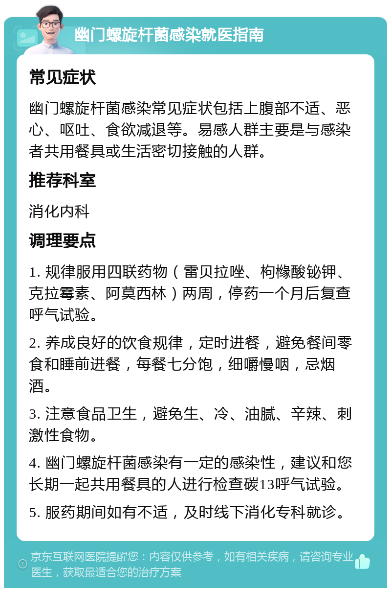 幽门螺旋杆菌感染就医指南 常见症状 幽门螺旋杆菌感染常见症状包括上腹部不适、恶心、呕吐、食欲减退等。易感人群主要是与感染者共用餐具或生活密切接触的人群。 推荐科室 消化内科 调理要点 1. 规律服用四联药物（雷贝拉唑、枸橼酸铋钾、克拉霉素、阿莫西林）两周，停药一个月后复查呼气试验。 2. 养成良好的饮食规律，定时进餐，避免餐间零食和睡前进餐，每餐七分饱，细嚼慢咽，忌烟酒。 3. 注意食品卫生，避免生、冷、油腻、辛辣、刺激性食物。 4. 幽门螺旋杆菌感染有一定的感染性，建议和您长期一起共用餐具的人进行检查碳13呼气试验。 5. 服药期间如有不适，及时线下消化专科就诊。