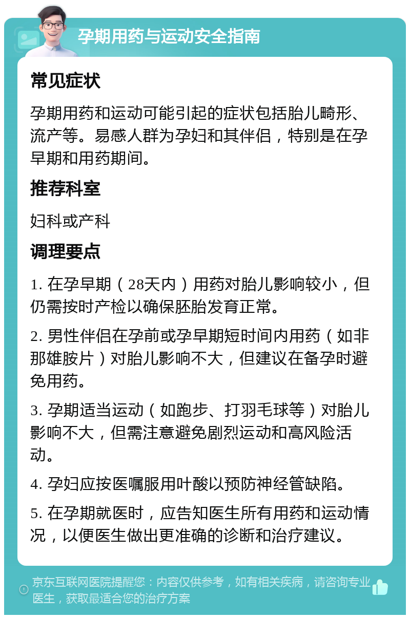 孕期用药与运动安全指南 常见症状 孕期用药和运动可能引起的症状包括胎儿畸形、流产等。易感人群为孕妇和其伴侣，特别是在孕早期和用药期间。 推荐科室 妇科或产科 调理要点 1. 在孕早期（28天内）用药对胎儿影响较小，但仍需按时产检以确保胚胎发育正常。 2. 男性伴侣在孕前或孕早期短时间内用药（如非那雄胺片）对胎儿影响不大，但建议在备孕时避免用药。 3. 孕期适当运动（如跑步、打羽毛球等）对胎儿影响不大，但需注意避免剧烈运动和高风险活动。 4. 孕妇应按医嘱服用叶酸以预防神经管缺陷。 5. 在孕期就医时，应告知医生所有用药和运动情况，以便医生做出更准确的诊断和治疗建议。