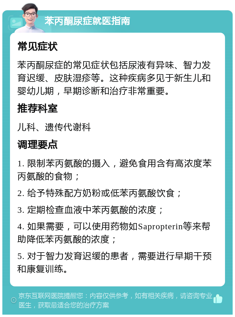 苯丙酮尿症就医指南 常见症状 苯丙酮尿症的常见症状包括尿液有异味、智力发育迟缓、皮肤湿疹等。这种疾病多见于新生儿和婴幼儿期，早期诊断和治疗非常重要。 推荐科室 儿科、遗传代谢科 调理要点 1. 限制苯丙氨酸的摄入，避免食用含有高浓度苯丙氨酸的食物； 2. 给予特殊配方奶粉或低苯丙氨酸饮食； 3. 定期检查血液中苯丙氨酸的浓度； 4. 如果需要，可以使用药物如Sapropterin等来帮助降低苯丙氨酸的浓度； 5. 对于智力发育迟缓的患者，需要进行早期干预和康复训练。