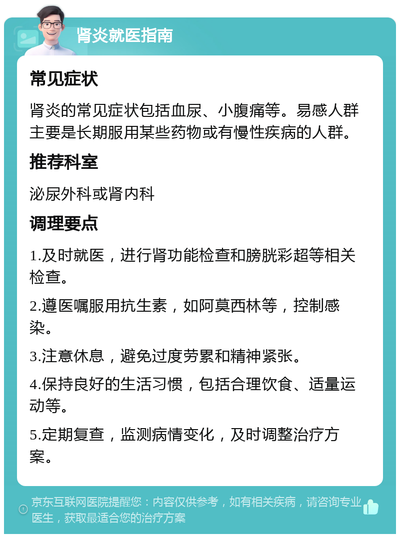 肾炎就医指南 常见症状 肾炎的常见症状包括血尿、小腹痛等。易感人群主要是长期服用某些药物或有慢性疾病的人群。 推荐科室 泌尿外科或肾内科 调理要点 1.及时就医，进行肾功能检查和膀胱彩超等相关检查。 2.遵医嘱服用抗生素，如阿莫西林等，控制感染。 3.注意休息，避免过度劳累和精神紧张。 4.保持良好的生活习惯，包括合理饮食、适量运动等。 5.定期复查，监测病情变化，及时调整治疗方案。