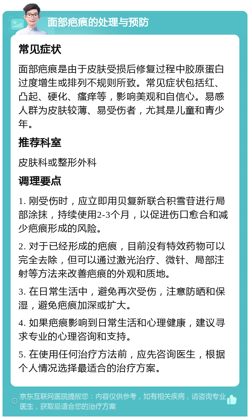 面部疤痕的处理与预防 常见症状 面部疤痕是由于皮肤受损后修复过程中胶原蛋白过度增生或排列不规则所致。常见症状包括红、凸起、硬化、瘙痒等，影响美观和自信心。易感人群为皮肤较薄、易受伤者，尤其是儿童和青少年。 推荐科室 皮肤科或整形外科 调理要点 1. 刚受伤时，应立即用贝复新联合积雪苷进行局部涂抹，持续使用2-3个月，以促进伤口愈合和减少疤痕形成的风险。 2. 对于已经形成的疤痕，目前没有特效药物可以完全去除，但可以通过激光治疗、微针、局部注射等方法来改善疤痕的外观和质地。 3. 在日常生活中，避免再次受伤，注意防晒和保湿，避免疤痕加深或扩大。 4. 如果疤痕影响到日常生活和心理健康，建议寻求专业的心理咨询和支持。 5. 在使用任何治疗方法前，应先咨询医生，根据个人情况选择最适合的治疗方案。