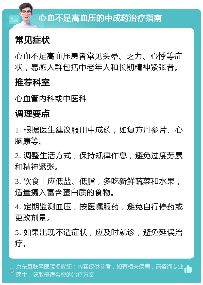 心血不足高血压的中成药治疗指南 常见症状 心血不足高血压患者常见头晕、乏力、心悸等症状，易感人群包括中老年人和长期精神紧张者。 推荐科室 心血管内科或中医科 调理要点 1. 根据医生建议服用中成药，如复方丹参片、心脑康等。 2. 调整生活方式，保持规律作息，避免过度劳累和精神紧张。 3. 饮食上应低盐、低脂，多吃新鲜蔬菜和水果，适量摄入富含蛋白质的食物。 4. 定期监测血压，按医嘱服药，避免自行停药或更改剂量。 5. 如果出现不适症状，应及时就诊，避免延误治疗。