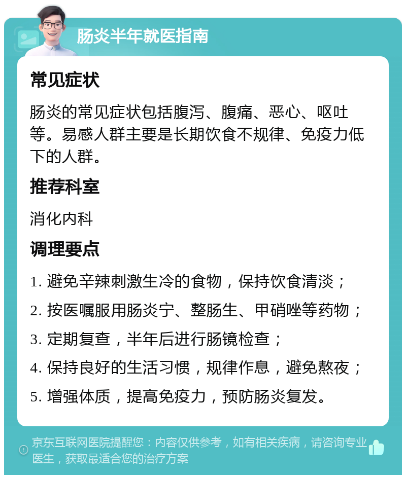 肠炎半年就医指南 常见症状 肠炎的常见症状包括腹泻、腹痛、恶心、呕吐等。易感人群主要是长期饮食不规律、免疫力低下的人群。 推荐科室 消化内科 调理要点 1. 避免辛辣刺激生冷的食物，保持饮食清淡； 2. 按医嘱服用肠炎宁、整肠生、甲硝唑等药物； 3. 定期复查，半年后进行肠镜检查； 4. 保持良好的生活习惯，规律作息，避免熬夜； 5. 增强体质，提高免疫力，预防肠炎复发。