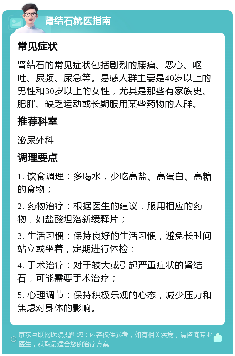 肾结石就医指南 常见症状 肾结石的常见症状包括剧烈的腰痛、恶心、呕吐、尿频、尿急等。易感人群主要是40岁以上的男性和30岁以上的女性，尤其是那些有家族史、肥胖、缺乏运动或长期服用某些药物的人群。 推荐科室 泌尿外科 调理要点 1. 饮食调理：多喝水，少吃高盐、高蛋白、高糖的食物； 2. 药物治疗：根据医生的建议，服用相应的药物，如盐酸坦洛新缓释片； 3. 生活习惯：保持良好的生活习惯，避免长时间站立或坐着，定期进行体检； 4. 手术治疗：对于较大或引起严重症状的肾结石，可能需要手术治疗； 5. 心理调节：保持积极乐观的心态，减少压力和焦虑对身体的影响。