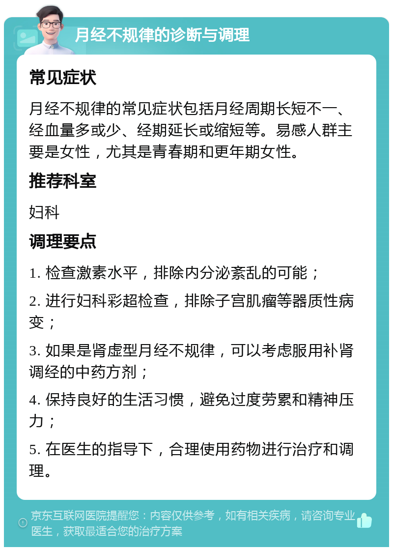 月经不规律的诊断与调理 常见症状 月经不规律的常见症状包括月经周期长短不一、经血量多或少、经期延长或缩短等。易感人群主要是女性，尤其是青春期和更年期女性。 推荐科室 妇科 调理要点 1. 检查激素水平，排除内分泌紊乱的可能； 2. 进行妇科彩超检查，排除子宫肌瘤等器质性病变； 3. 如果是肾虚型月经不规律，可以考虑服用补肾调经的中药方剂； 4. 保持良好的生活习惯，避免过度劳累和精神压力； 5. 在医生的指导下，合理使用药物进行治疗和调理。