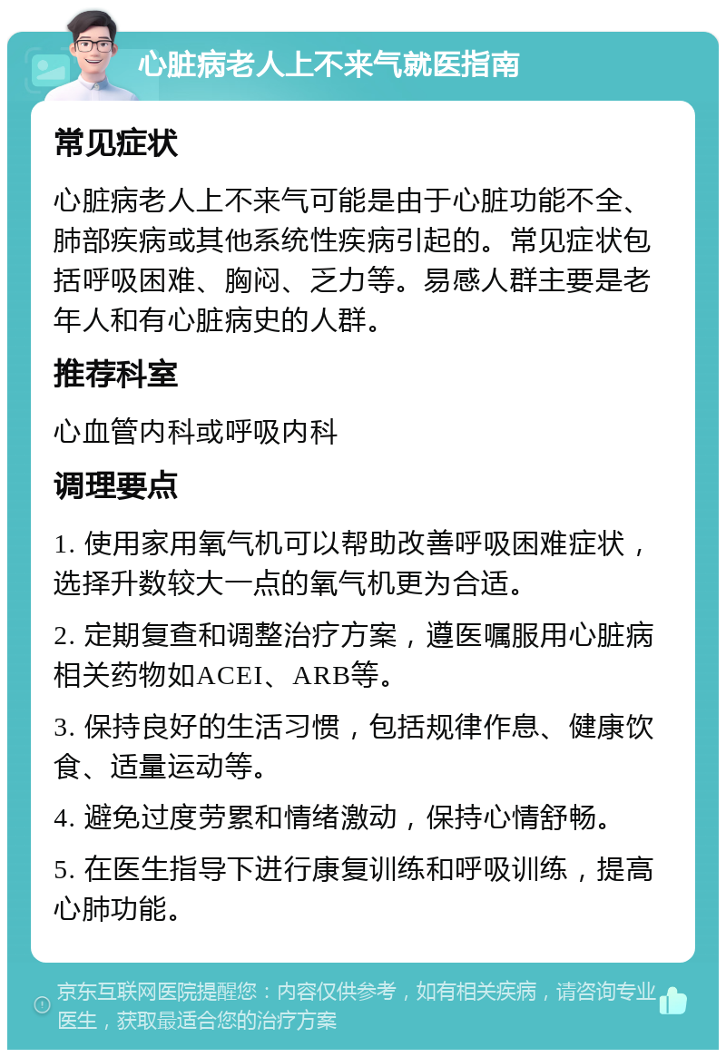 心脏病老人上不来气就医指南 常见症状 心脏病老人上不来气可能是由于心脏功能不全、肺部疾病或其他系统性疾病引起的。常见症状包括呼吸困难、胸闷、乏力等。易感人群主要是老年人和有心脏病史的人群。 推荐科室 心血管内科或呼吸内科 调理要点 1. 使用家用氧气机可以帮助改善呼吸困难症状，选择升数较大一点的氧气机更为合适。 2. 定期复查和调整治疗方案，遵医嘱服用心脏病相关药物如ACEI、ARB等。 3. 保持良好的生活习惯，包括规律作息、健康饮食、适量运动等。 4. 避免过度劳累和情绪激动，保持心情舒畅。 5. 在医生指导下进行康复训练和呼吸训练，提高心肺功能。