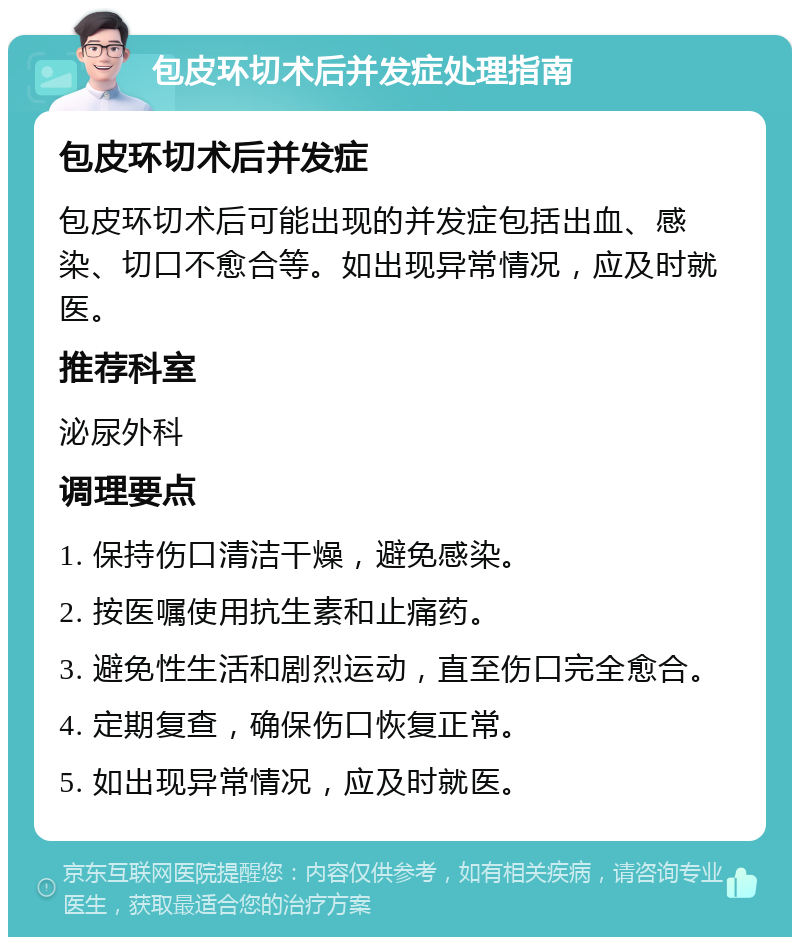 包皮环切术后并发症处理指南 包皮环切术后并发症 包皮环切术后可能出现的并发症包括出血、感染、切口不愈合等。如出现异常情况，应及时就医。 推荐科室 泌尿外科 调理要点 1. 保持伤口清洁干燥，避免感染。 2. 按医嘱使用抗生素和止痛药。 3. 避免性生活和剧烈运动，直至伤口完全愈合。 4. 定期复查，确保伤口恢复正常。 5. 如出现异常情况，应及时就医。