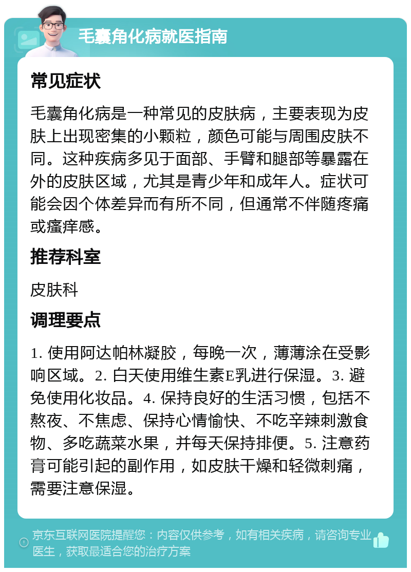 毛囊角化病就医指南 常见症状 毛囊角化病是一种常见的皮肤病，主要表现为皮肤上出现密集的小颗粒，颜色可能与周围皮肤不同。这种疾病多见于面部、手臂和腿部等暴露在外的皮肤区域，尤其是青少年和成年人。症状可能会因个体差异而有所不同，但通常不伴随疼痛或瘙痒感。 推荐科室 皮肤科 调理要点 1. 使用阿达帕林凝胶，每晚一次，薄薄涂在受影响区域。2. 白天使用维生素E乳进行保湿。3. 避免使用化妆品。4. 保持良好的生活习惯，包括不熬夜、不焦虑、保持心情愉快、不吃辛辣刺激食物、多吃蔬菜水果，并每天保持排便。5. 注意药膏可能引起的副作用，如皮肤干燥和轻微刺痛，需要注意保湿。