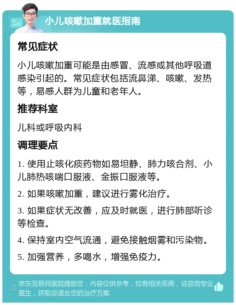 小儿咳嗽加重就医指南 常见症状 小儿咳嗽加重可能是由感冒、流感或其他呼吸道感染引起的。常见症状包括流鼻涕、咳嗽、发热等，易感人群为儿童和老年人。 推荐科室 儿科或呼吸内科 调理要点 1. 使用止咳化痰药物如易坦静、肺力咳合剂、小儿肺热咳喘口服液、金振口服液等。 2. 如果咳嗽加重，建议进行雾化治疗。 3. 如果症状无改善，应及时就医，进行肺部听诊等检查。 4. 保持室内空气流通，避免接触烟雾和污染物。 5. 加强营养，多喝水，增强免疫力。