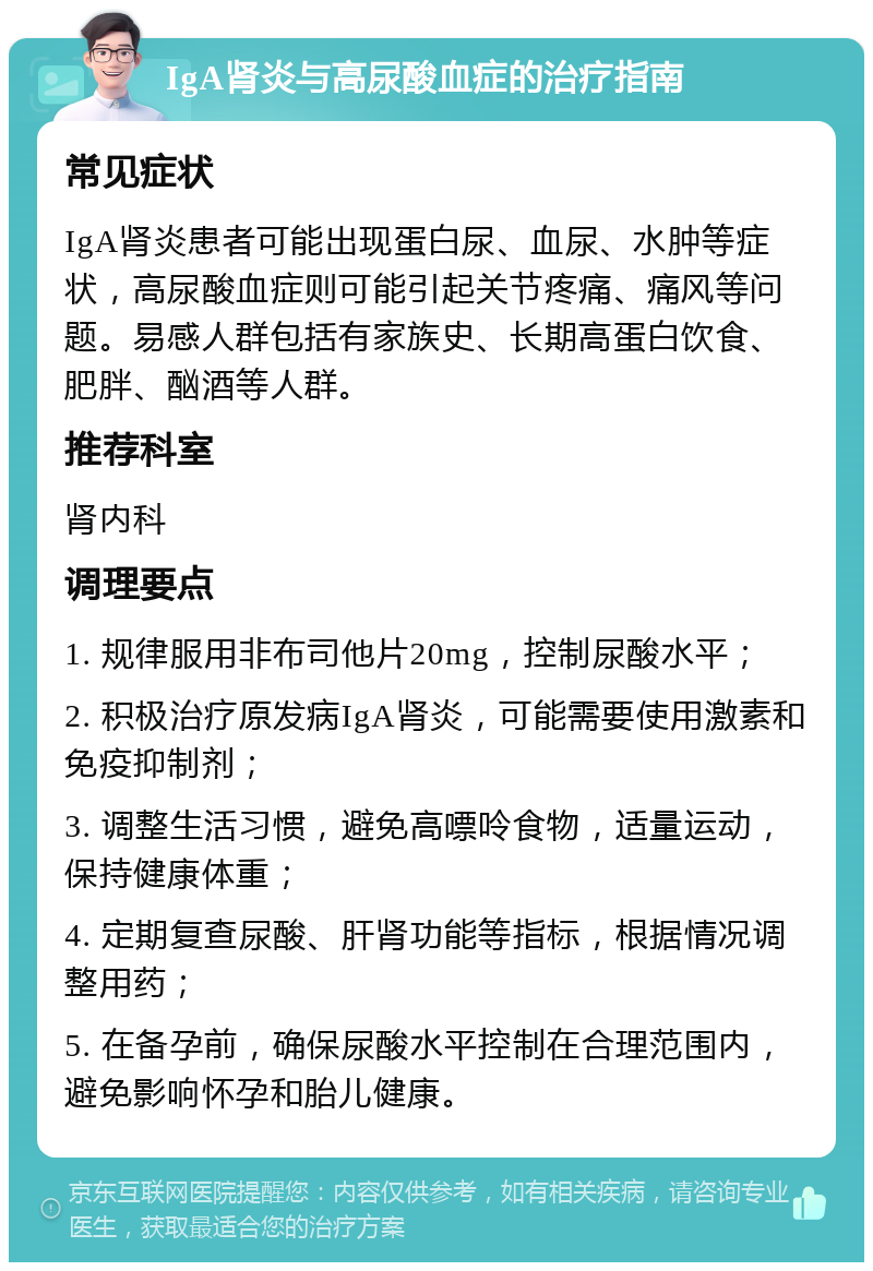 IgA肾炎与高尿酸血症的治疗指南 常见症状 IgA肾炎患者可能出现蛋白尿、血尿、水肿等症状，高尿酸血症则可能引起关节疼痛、痛风等问题。易感人群包括有家族史、长期高蛋白饮食、肥胖、酗酒等人群。 推荐科室 肾内科 调理要点 1. 规律服用非布司他片20mg，控制尿酸水平； 2. 积极治疗原发病IgA肾炎，可能需要使用激素和免疫抑制剂； 3. 调整生活习惯，避免高嘌呤食物，适量运动，保持健康体重； 4. 定期复查尿酸、肝肾功能等指标，根据情况调整用药； 5. 在备孕前，确保尿酸水平控制在合理范围内，避免影响怀孕和胎儿健康。