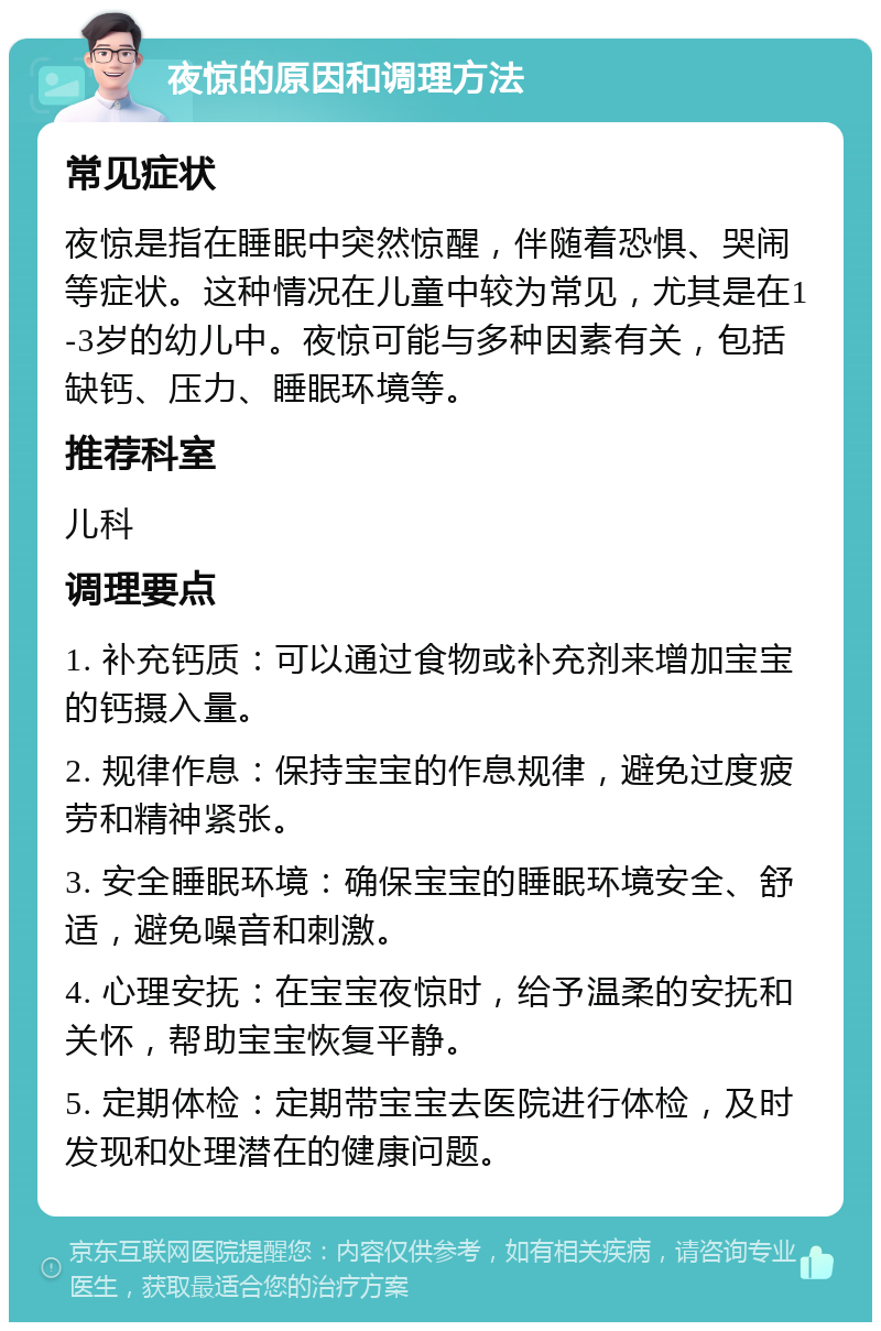 夜惊的原因和调理方法 常见症状 夜惊是指在睡眠中突然惊醒，伴随着恐惧、哭闹等症状。这种情况在儿童中较为常见，尤其是在1-3岁的幼儿中。夜惊可能与多种因素有关，包括缺钙、压力、睡眠环境等。 推荐科室 儿科 调理要点 1. 补充钙质：可以通过食物或补充剂来增加宝宝的钙摄入量。 2. 规律作息：保持宝宝的作息规律，避免过度疲劳和精神紧张。 3. 安全睡眠环境：确保宝宝的睡眠环境安全、舒适，避免噪音和刺激。 4. 心理安抚：在宝宝夜惊时，给予温柔的安抚和关怀，帮助宝宝恢复平静。 5. 定期体检：定期带宝宝去医院进行体检，及时发现和处理潜在的健康问题。