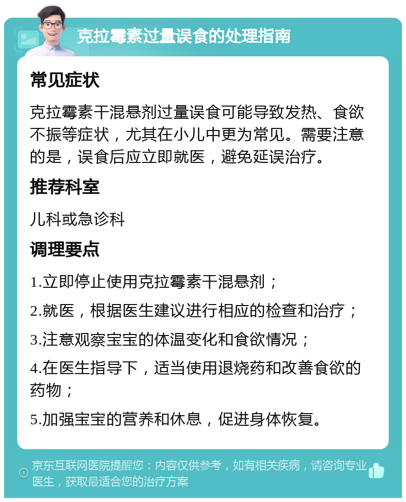 克拉霉素过量误食的处理指南 常见症状 克拉霉素干混悬剂过量误食可能导致发热、食欲不振等症状，尤其在小儿中更为常见。需要注意的是，误食后应立即就医，避免延误治疗。 推荐科室 儿科或急诊科 调理要点 1.立即停止使用克拉霉素干混悬剂； 2.就医，根据医生建议进行相应的检查和治疗； 3.注意观察宝宝的体温变化和食欲情况； 4.在医生指导下，适当使用退烧药和改善食欲的药物； 5.加强宝宝的营养和休息，促进身体恢复。