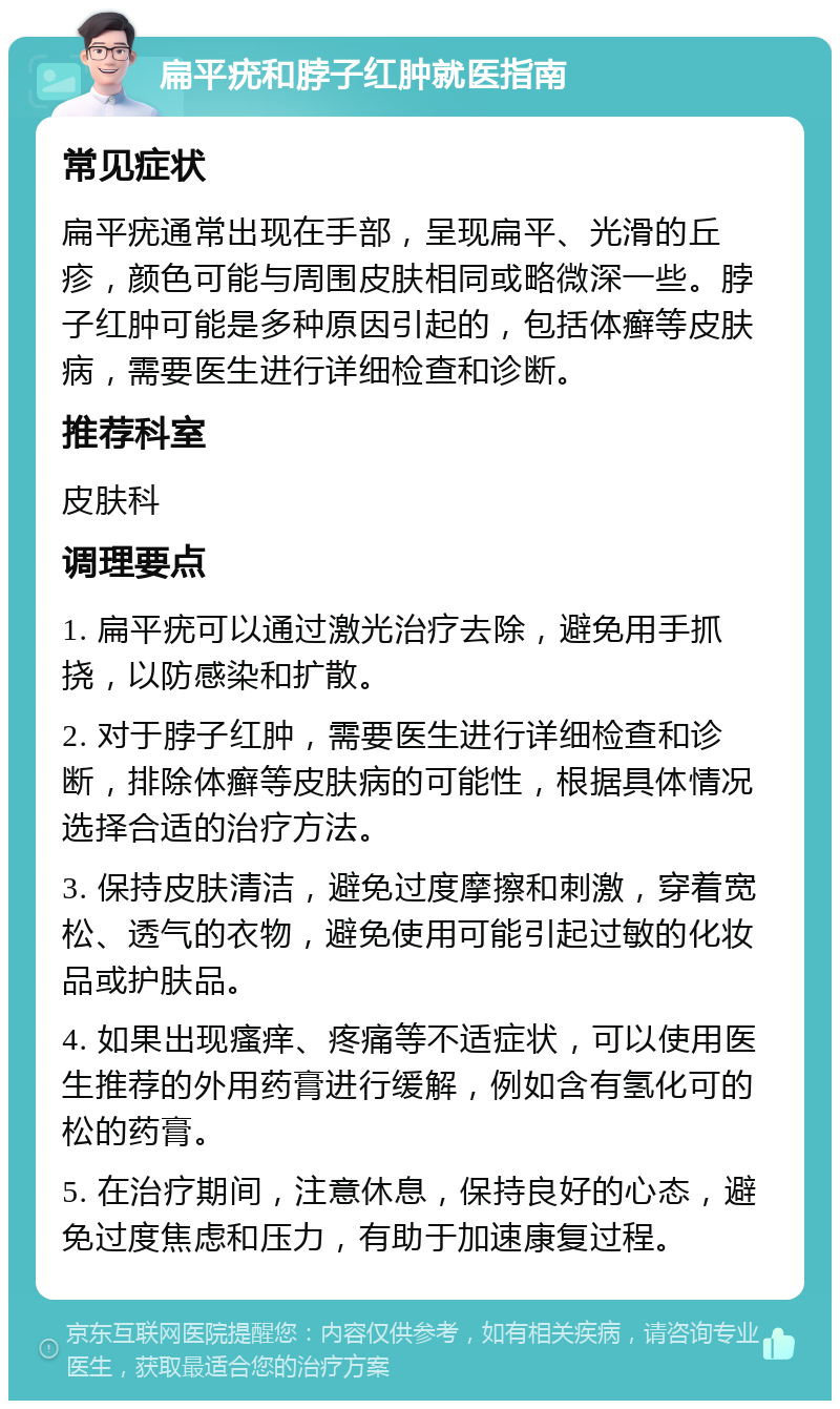 扁平疣和脖子红肿就医指南 常见症状 扁平疣通常出现在手部，呈现扁平、光滑的丘疹，颜色可能与周围皮肤相同或略微深一些。脖子红肿可能是多种原因引起的，包括体癣等皮肤病，需要医生进行详细检查和诊断。 推荐科室 皮肤科 调理要点 1. 扁平疣可以通过激光治疗去除，避免用手抓挠，以防感染和扩散。 2. 对于脖子红肿，需要医生进行详细检查和诊断，排除体癣等皮肤病的可能性，根据具体情况选择合适的治疗方法。 3. 保持皮肤清洁，避免过度摩擦和刺激，穿着宽松、透气的衣物，避免使用可能引起过敏的化妆品或护肤品。 4. 如果出现瘙痒、疼痛等不适症状，可以使用医生推荐的外用药膏进行缓解，例如含有氢化可的松的药膏。 5. 在治疗期间，注意休息，保持良好的心态，避免过度焦虑和压力，有助于加速康复过程。