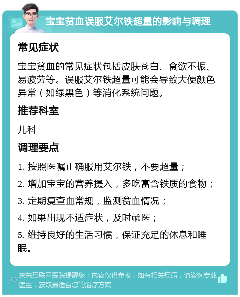 宝宝贫血误服艾尔铁超量的影响与调理 常见症状 宝宝贫血的常见症状包括皮肤苍白、食欲不振、易疲劳等。误服艾尔铁超量可能会导致大便颜色异常（如绿黑色）等消化系统问题。 推荐科室 儿科 调理要点 1. 按照医嘱正确服用艾尔铁，不要超量； 2. 增加宝宝的营养摄入，多吃富含铁质的食物； 3. 定期复查血常规，监测贫血情况； 4. 如果出现不适症状，及时就医； 5. 维持良好的生活习惯，保证充足的休息和睡眠。