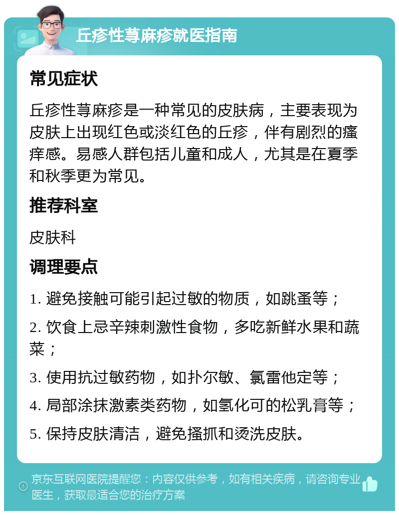 丘疹性荨麻疹就医指南 常见症状 丘疹性荨麻疹是一种常见的皮肤病，主要表现为皮肤上出现红色或淡红色的丘疹，伴有剧烈的瘙痒感。易感人群包括儿童和成人，尤其是在夏季和秋季更为常见。 推荐科室 皮肤科 调理要点 1. 避免接触可能引起过敏的物质，如跳蚤等； 2. 饮食上忌辛辣刺激性食物，多吃新鲜水果和蔬菜； 3. 使用抗过敏药物，如扑尔敏、氯雷他定等； 4. 局部涂抹激素类药物，如氢化可的松乳膏等； 5. 保持皮肤清洁，避免搔抓和烫洗皮肤。