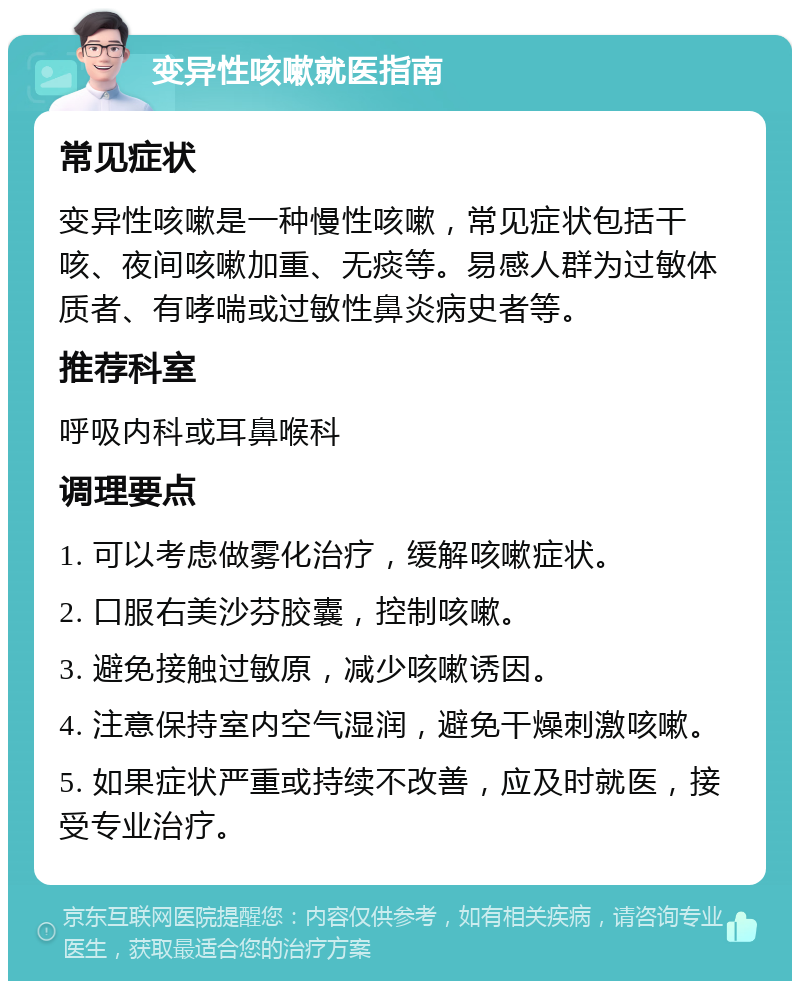 变异性咳嗽就医指南 常见症状 变异性咳嗽是一种慢性咳嗽，常见症状包括干咳、夜间咳嗽加重、无痰等。易感人群为过敏体质者、有哮喘或过敏性鼻炎病史者等。 推荐科室 呼吸内科或耳鼻喉科 调理要点 1. 可以考虑做雾化治疗，缓解咳嗽症状。 2. 口服右美沙芬胶囊，控制咳嗽。 3. 避免接触过敏原，减少咳嗽诱因。 4. 注意保持室内空气湿润，避免干燥刺激咳嗽。 5. 如果症状严重或持续不改善，应及时就医，接受专业治疗。