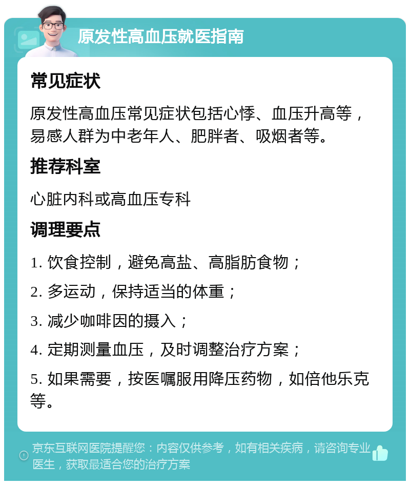 原发性高血压就医指南 常见症状 原发性高血压常见症状包括心悸、血压升高等，易感人群为中老年人、肥胖者、吸烟者等。 推荐科室 心脏内科或高血压专科 调理要点 1. 饮食控制，避免高盐、高脂肪食物； 2. 多运动，保持适当的体重； 3. 减少咖啡因的摄入； 4. 定期测量血压，及时调整治疗方案； 5. 如果需要，按医嘱服用降压药物，如倍他乐克等。