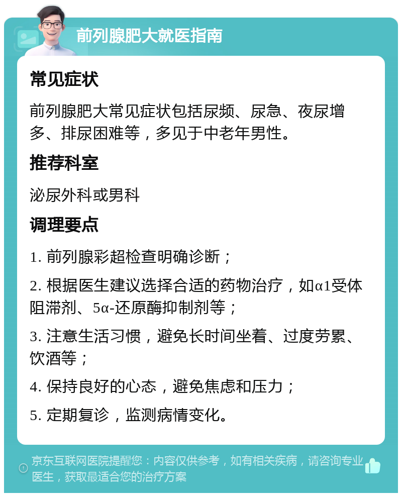 前列腺肥大就医指南 常见症状 前列腺肥大常见症状包括尿频、尿急、夜尿增多、排尿困难等，多见于中老年男性。 推荐科室 泌尿外科或男科 调理要点 1. 前列腺彩超检查明确诊断； 2. 根据医生建议选择合适的药物治疗，如α1受体阻滞剂、5α-还原酶抑制剂等； 3. 注意生活习惯，避免长时间坐着、过度劳累、饮酒等； 4. 保持良好的心态，避免焦虑和压力； 5. 定期复诊，监测病情变化。