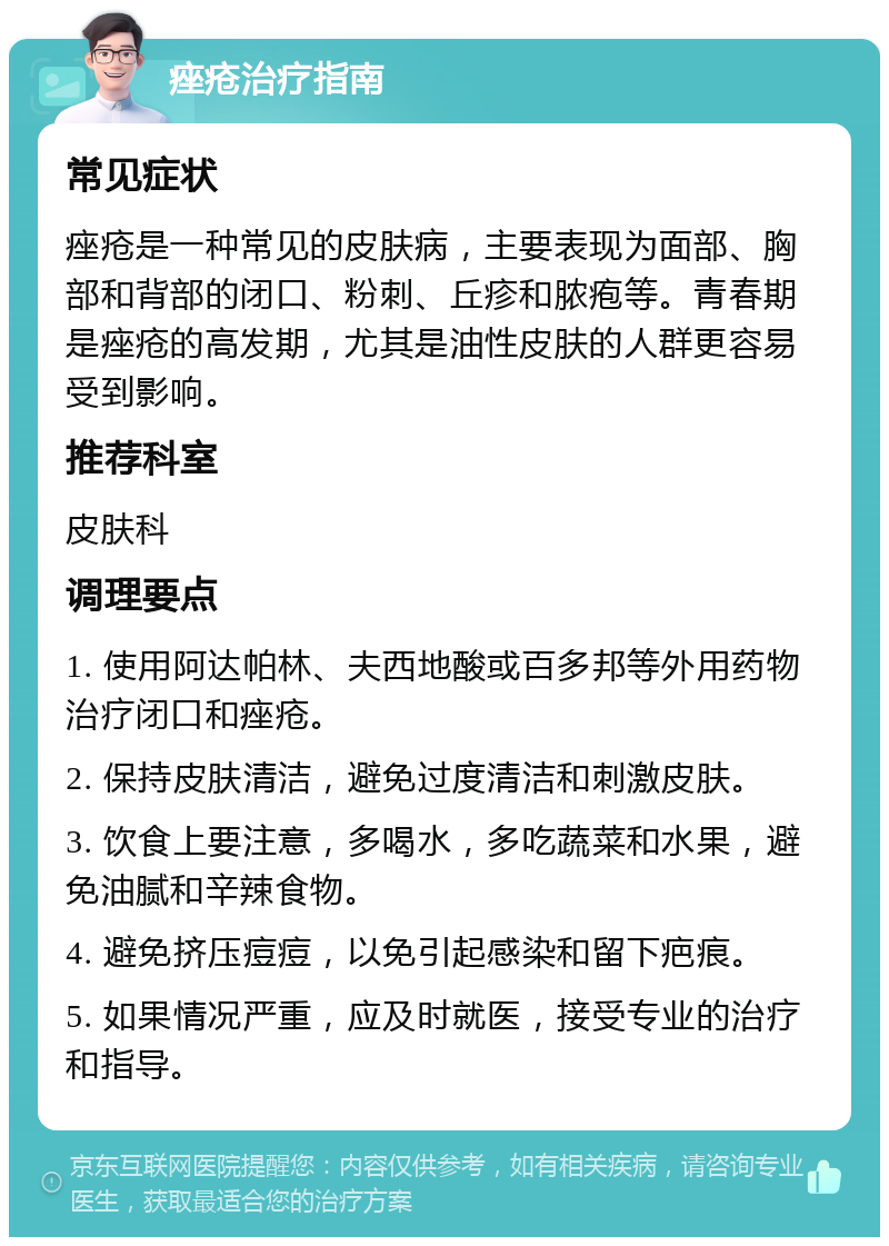 痤疮治疗指南 常见症状 痤疮是一种常见的皮肤病，主要表现为面部、胸部和背部的闭口、粉刺、丘疹和脓疱等。青春期是痤疮的高发期，尤其是油性皮肤的人群更容易受到影响。 推荐科室 皮肤科 调理要点 1. 使用阿达帕林、夫西地酸或百多邦等外用药物治疗闭口和痤疮。 2. 保持皮肤清洁，避免过度清洁和刺激皮肤。 3. 饮食上要注意，多喝水，多吃蔬菜和水果，避免油腻和辛辣食物。 4. 避免挤压痘痘，以免引起感染和留下疤痕。 5. 如果情况严重，应及时就医，接受专业的治疗和指导。