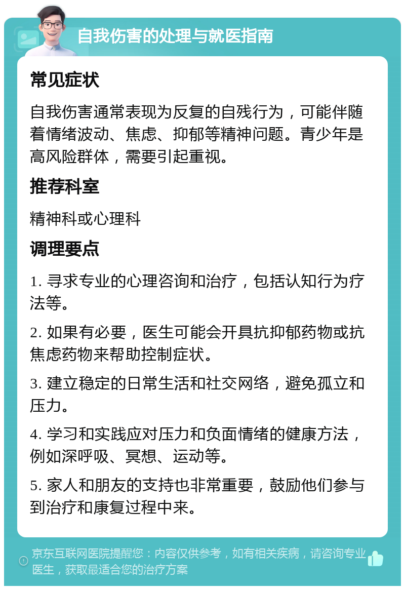 自我伤害的处理与就医指南 常见症状 自我伤害通常表现为反复的自残行为，可能伴随着情绪波动、焦虑、抑郁等精神问题。青少年是高风险群体，需要引起重视。 推荐科室 精神科或心理科 调理要点 1. 寻求专业的心理咨询和治疗，包括认知行为疗法等。 2. 如果有必要，医生可能会开具抗抑郁药物或抗焦虑药物来帮助控制症状。 3. 建立稳定的日常生活和社交网络，避免孤立和压力。 4. 学习和实践应对压力和负面情绪的健康方法，例如深呼吸、冥想、运动等。 5. 家人和朋友的支持也非常重要，鼓励他们参与到治疗和康复过程中来。