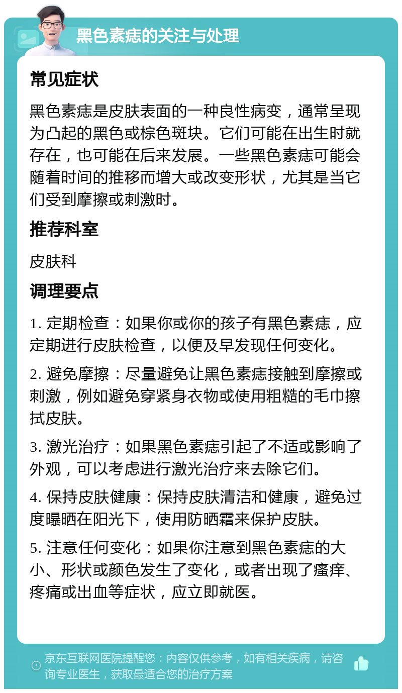 黑色素痣的关注与处理 常见症状 黑色素痣是皮肤表面的一种良性病变，通常呈现为凸起的黑色或棕色斑块。它们可能在出生时就存在，也可能在后来发展。一些黑色素痣可能会随着时间的推移而增大或改变形状，尤其是当它们受到摩擦或刺激时。 推荐科室 皮肤科 调理要点 1. 定期检查：如果你或你的孩子有黑色素痣，应定期进行皮肤检查，以便及早发现任何变化。 2. 避免摩擦：尽量避免让黑色素痣接触到摩擦或刺激，例如避免穿紧身衣物或使用粗糙的毛巾擦拭皮肤。 3. 激光治疗：如果黑色素痣引起了不适或影响了外观，可以考虑进行激光治疗来去除它们。 4. 保持皮肤健康：保持皮肤清洁和健康，避免过度曝晒在阳光下，使用防晒霜来保护皮肤。 5. 注意任何变化：如果你注意到黑色素痣的大小、形状或颜色发生了变化，或者出现了瘙痒、疼痛或出血等症状，应立即就医。