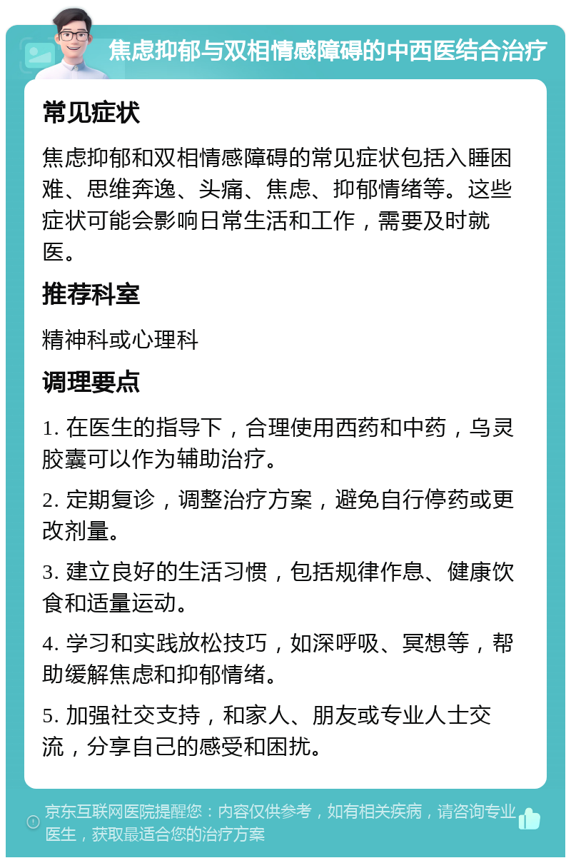 焦虑抑郁与双相情感障碍的中西医结合治疗 常见症状 焦虑抑郁和双相情感障碍的常见症状包括入睡困难、思维奔逸、头痛、焦虑、抑郁情绪等。这些症状可能会影响日常生活和工作，需要及时就医。 推荐科室 精神科或心理科 调理要点 1. 在医生的指导下，合理使用西药和中药，乌灵胶囊可以作为辅助治疗。 2. 定期复诊，调整治疗方案，避免自行停药或更改剂量。 3. 建立良好的生活习惯，包括规律作息、健康饮食和适量运动。 4. 学习和实践放松技巧，如深呼吸、冥想等，帮助缓解焦虑和抑郁情绪。 5. 加强社交支持，和家人、朋友或专业人士交流，分享自己的感受和困扰。