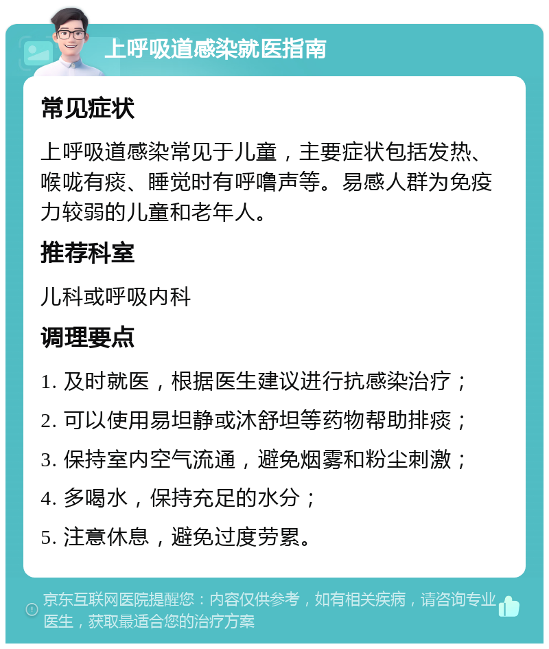 上呼吸道感染就医指南 常见症状 上呼吸道感染常见于儿童，主要症状包括发热、喉咙有痰、睡觉时有呼噜声等。易感人群为免疫力较弱的儿童和老年人。 推荐科室 儿科或呼吸内科 调理要点 1. 及时就医，根据医生建议进行抗感染治疗； 2. 可以使用易坦静或沐舒坦等药物帮助排痰； 3. 保持室内空气流通，避免烟雾和粉尘刺激； 4. 多喝水，保持充足的水分； 5. 注意休息，避免过度劳累。