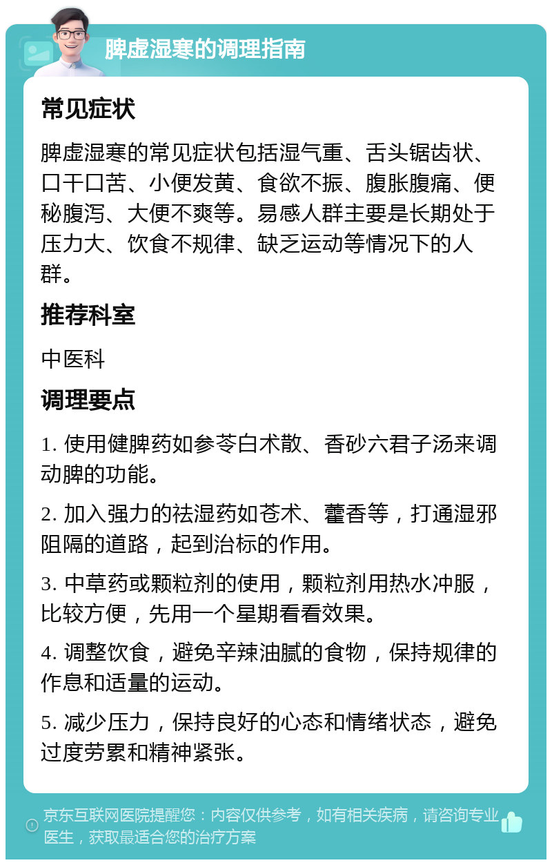 脾虚湿寒的调理指南 常见症状 脾虚湿寒的常见症状包括湿气重、舌头锯齿状、口干口苦、小便发黄、食欲不振、腹胀腹痛、便秘腹泻、大便不爽等。易感人群主要是长期处于压力大、饮食不规律、缺乏运动等情况下的人群。 推荐科室 中医科 调理要点 1. 使用健脾药如参苓白术散、香砂六君子汤来调动脾的功能。 2. 加入强力的祛湿药如苍术、藿香等，打通湿邪阻隔的道路，起到治标的作用。 3. 中草药或颗粒剂的使用，颗粒剂用热水冲服，比较方便，先用一个星期看看效果。 4. 调整饮食，避免辛辣油腻的食物，保持规律的作息和适量的运动。 5. 减少压力，保持良好的心态和情绪状态，避免过度劳累和精神紧张。